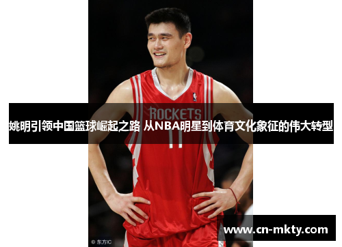 姚明引领中国篮球崛起之路 从NBA明星到体育文化象征的伟大转型